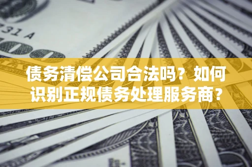 武汉债务清偿公司合法吗？如何识别正规债务处理服务商？