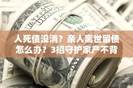 武汉人死债没消？亲人离世留债怎么办？3招守护家产不背锅
