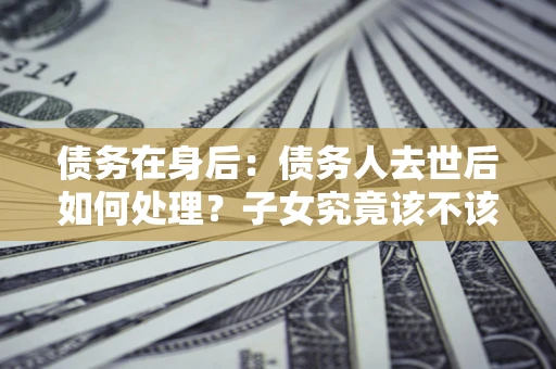 武汉债务在身后：债务人去世后如何处理？子女究竟该不该还钱？