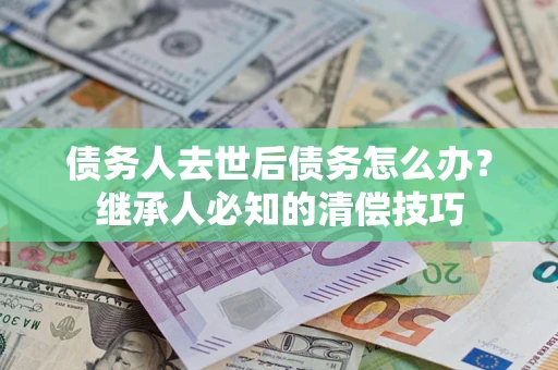 武汉债务人去世后债务怎么办？继承人必知的清偿技巧