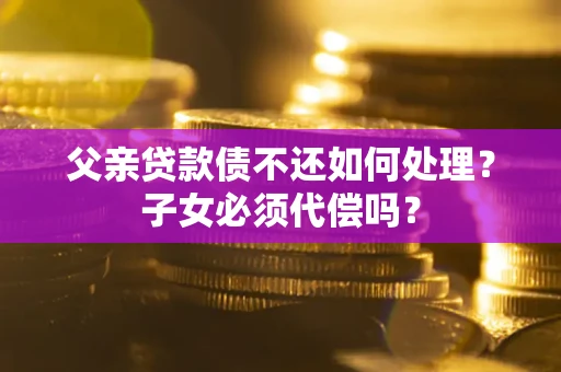 武汉父亲贷款债不还如何处理？子女必须代偿吗？