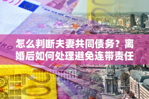 武汉怎么判断夫妻共同债务？离婚后如何处理避免连带责任？